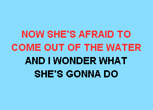 NOW SHE'S AFRAID TO
COME OUT OF THE WATER
AND I WONDER WHAT
SHE'S GONNA DO