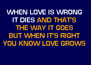 WHEN LOVE IS WRONG
IT DIES AND THAT'S
THE WAY IT GOES
BUT WHEN ITS RIGHT
YOU KNOW LOVE GROWS