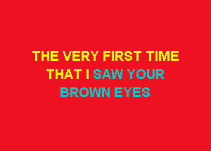 THE VERY FIRST TIME
THAT I SAW YOUR

BROWN EYES