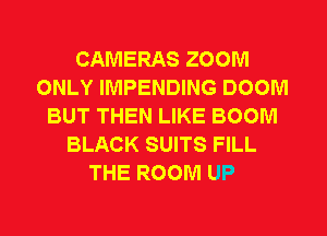 CAMERAS ZOOM
ONLY IMPENDING DOOM
BUT THEN LIKE BOOM
BLACK SUITS FILL
THE ROOM UP