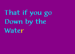 That if you go
Down by the

VVater