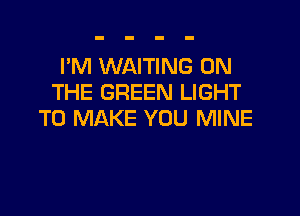 I'M WAITING ON
THE GREEN LIGHT

TO MAKE YOU MINE