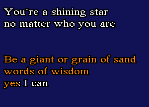You're a shining star
no matter who you are

Be a giant or grain of sand
words of wisdom
yes I can