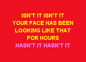 ISN'T IT ISN'T IT
YOUR FACE HAS BEEN
LOOKING LIKE THAT
FOR HOURS
HASN'T IT HASN'T IT