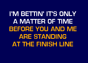 I'M BETI'IM ITS ONLY
A MATTER OF TIME
BEFORE YOU AND ME
ARE STANDING
AT THE FINISH LINE