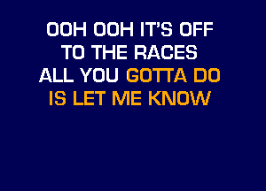 00H 00H IT'S OFF
TO THE RACES
ALL YOU GOTTA DO

IS LET ME KNOW