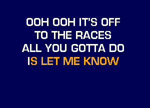 00H 00H IT'S OFF
TO THE RACES
ALL YOU GOTTA DO

IS LET ME KNOW