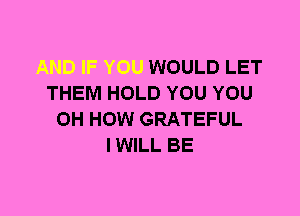 WOULD LET
THEM HOLD YOU YOU
0H HOW GRATEFUL
I WILL BE