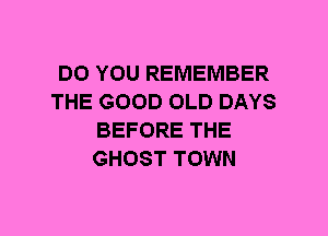 DO YOU REMEMBER
THE GOOD OLD DAYS
BEFORE THE
GHOST TOWN