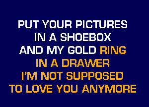 PUT YOUR PICTURES
IN A SHOEBOX
AND MY GOLD RING
IN A DRAWER
I'M NOT SUPPOSED
TO LOVE YOU ANYMORE