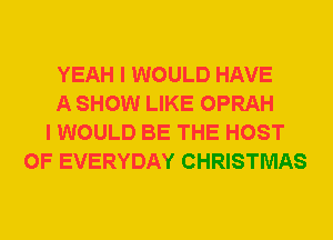 YEAH I WOULD HAVE
A SHOW LIKE OPRAH
I WOULD BE THE HOST
0F EVERYDAY CHRISTMAS
