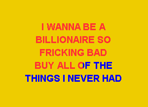 I WANNA BE A
BILLIONAIRE SO
FRICKING BAD
BUY ALL OF THE
THINGS I NEVER HAD