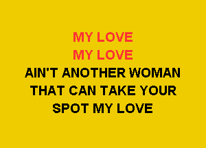 MY LOVE
MY LOVE
AIN'T ANOTHER WOMAN
THAT CAN TAKE YOUR
SPOT MY LOVE