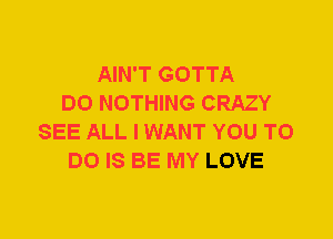 AIN'T GOTTA
DO NOTHING CRAZY
SEE ALL I WANT YOU TO
DO IS BE MY LOVE