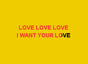 LOVE LOVE LOVE
I WANT YOUR LOVE