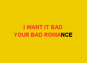 I WANT IT BAD
YOUR BAD ROMANCE