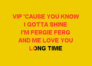 VIP 'CAUSE YOU KNOW
I GOTTA SHINE
I'M FERGIE FERG
AND ME LOVE YOU
LONG TIME