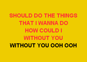 SHOULD DO THE THINGS
THAT I WANNA DO
HOW COULD I
WITHOUT YOU
WITHOUT YOU OCH OCH