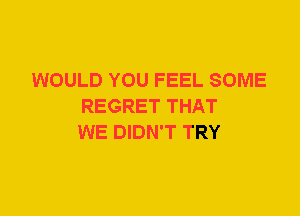 WOULD YOU FEEL SOME
REGRET THAT
WE DIDN'T TRY