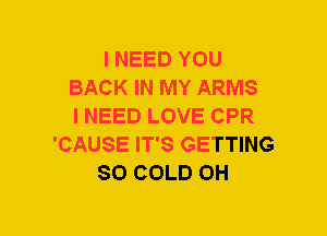 I NEED YOU
BACK IN MY ARMS
I NEED LOVE CPR
'CAUSE IT'S GETTING
SO COLD 0H