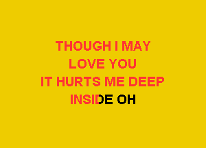 THOUGH I MAY
LOVE YOU
IT HURTS ME DEEP
INSIDE OH