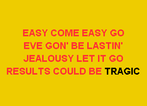 EASY COME EASY G0

EVE GON' BE LASTIN'

JEALOUSY LET IT G0
RESULTS COULD BE TRAGIC