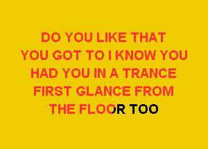 DO YOU LIKE THAT
YOU GOT TO I KNOW YOU
HAD YOU IN A TRANCE
FIRST GLANCE FROM
THE FLOOR T00