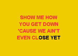 SHOW ME HOW
YOU GET DOWN
'CAUSE WE AIN'T

EVEN CLOSE YET