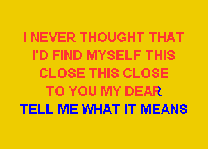 I NEVER THOUGHT THAT
I'D FIND MYSELF THIS
CLOSE THIS CLOSE
TO YOU MY DEAR
TELL ME WHAT IT MEANS