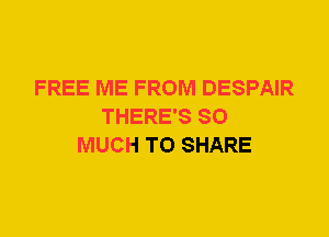 FREE ME FROM DESPAIR
THERE'S SO
MUCH TO SHARE