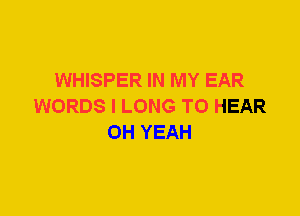 WHISPER IN MY EAR
WORDS I LONG TO HEAR
OH YEAH
