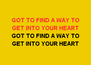 GOT TO FIND A WAY TO
GET INTO YOUR HEART
GOT TO FIND A WAY TO
GET INTO YOUR HEART