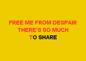 FREE ME FROM DESPAIR
THERE'S SO MUCH
TO SHARE
