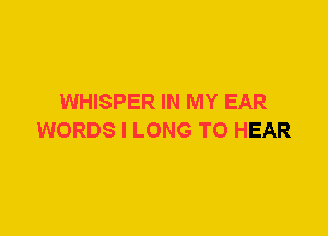 WHISPER IN MY EAR
WORDS I LONG TO HEAR