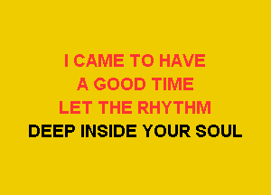 I CAME TO HAVE
A GOOD TIME
LET THE RHYTHM
DEEP INSIDE YOUR SOUL