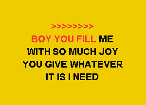 BOY YOU FILL ME
WITH SO MUCH JOY
YOU GIVE WHATEVER
IT IS I NEED