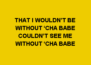 THAT I WOULDWT BE
WITHOUT CHA BABE
COULDNT SEE ME
WITHOUT CHA BABE