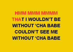 HMM MMM MMMM
THAT I WOULDWT BE
WITHOUT CHA BABE

COULDWT SEE ME
WITHOUT CHA BABE