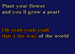 Plant your flower
and you'll grow a pearl

Oh yeah yeah yeah
that's the way of the world