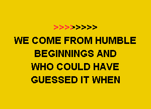 WE COME FROM HUMBLE
BEGINNINGS AND
WHO COULD HAVE
GUESSED IT WHEN