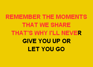 REMEMBER THE MOMENTS
THAT WE SHARE
THAT'S WHY I'LL NEVER
GIVE YOU UP 0R
LET YOU GO