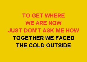 TO GET WHERE
WE ARE NOW
JUST DON'T ASK ME HOW
TOGETHER WE FACED
THE COLD OUTSIDE
