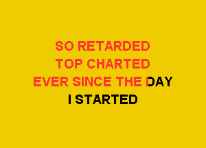 SO RETARDED
TOP CHARTED
EVER SINCE THE DAY
I STARTED