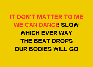 IT DON'T MATTER TO ME
WE CAN DANCE SLOW
WHICH EVER WAY
THE BEAT DROPS
OUR BODIES WILL GO