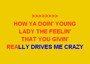 HOW YA DOIN' YOUNG
LADY THE FEELIN'
THAT YOU GIVIN'
REALLY DRIVES ME CRAZY