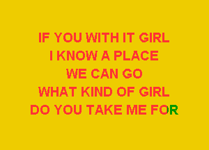 IF YOU WITH IT GIRL
I KNOW A PLACE
WE CAN G0
WHAT KIND OF GIRL
DO YOU TAKE ME FOR