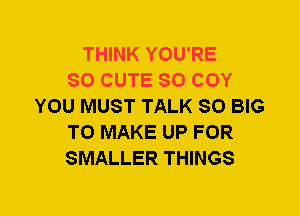 THINK YOU'RE
SO CUTE SO COY
YOU MUST TALK SO BIG
TO MAKE UP FOR
SMALLER THINGS