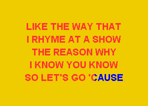 LIKE THE WAY THAT
I RHYME AT A SHOW
THE REASON WHY
I KNOW YOU KNOW
SO LET'S G0 'CAUSE