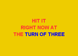 HIT IT
RIGHT NOW AT
THE TURN OF THREE