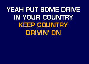 YEAH PUT SOME DRIVE
IN YOUR COUNTRY
KEEP COUNTRY
DRIVIM 0N